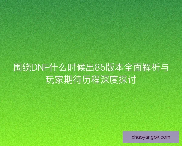 围绕DNF什么时候出85版本全面解析与玩家期待历程深度探讨