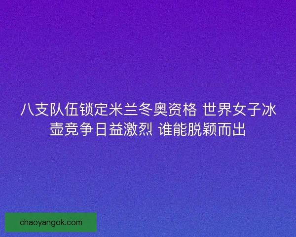 八支队伍锁定米兰冬奥资格 世界女子冰壶竞争日益激烈 谁能脱颖而出