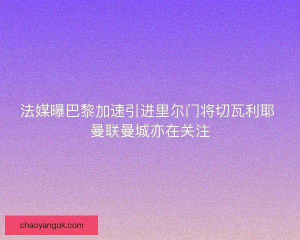 法媒曝巴黎加速引进里尔门将切瓦利耶 曼联曼城亦在关注