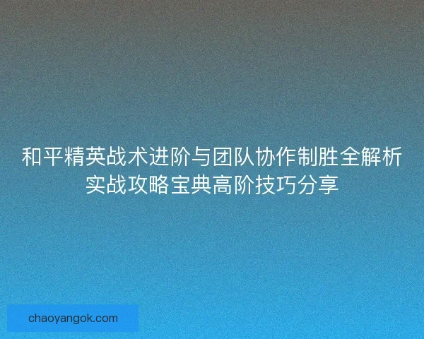 和平精英战术进阶与团队协作制胜全解析实战攻略宝典高阶技巧分享