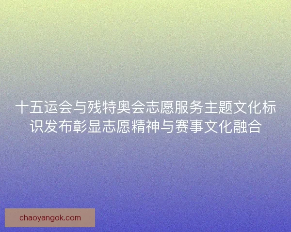 十五运会与残特奥会志愿服务主题文化标识发布彰显志愿精神与赛事文化融合