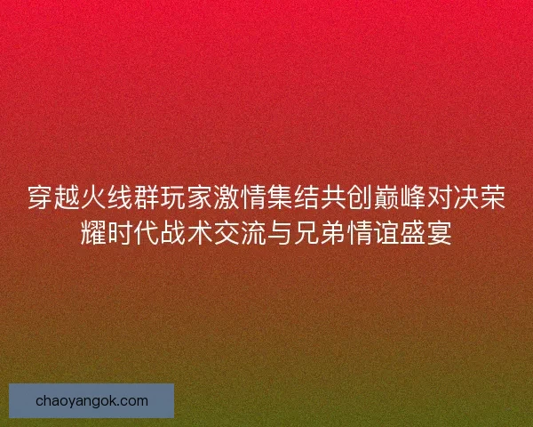 穿越火线群玩家激情集结共创巅峰对决荣耀时代战术交流与兄弟情谊盛宴