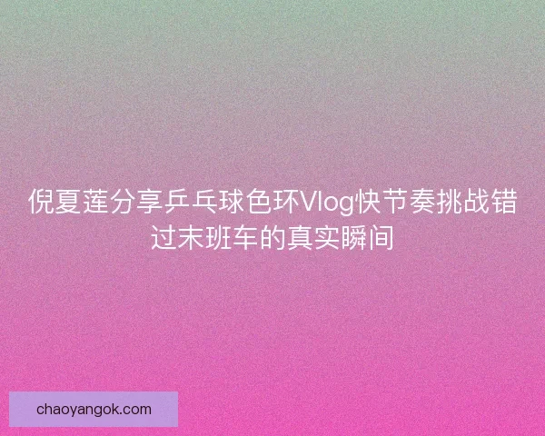 倪夏莲分享乒乓球色环Vlog快节奏挑战错过末班车的真实瞬间