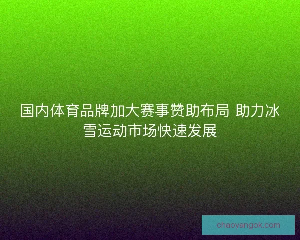 国内体育品牌加大赛事赞助布局 助力冰雪运动市场快速发展
