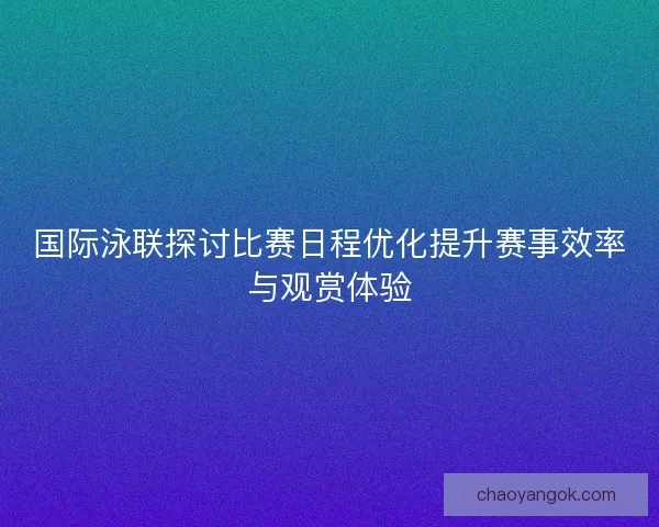 国际泳联探讨比赛日程优化提升赛事效率与观赏体验