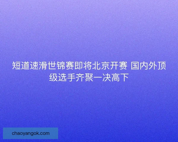 短道速滑世锦赛即将北京开赛 国内外顶级选手齐聚一决高下